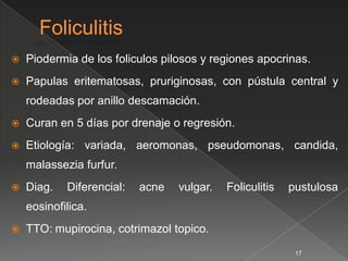    Piodermia de los foliculos pilosos y regiones apocrinas.
   Papulas eritematosas, pruriginosas, con pústula central y
    rodeadas por anillo descamación.
   Curan en 5 días por drenaje o regresión.
   Etiología: variada, aeromonas, pseudomonas, candida,
    malassezia furfur.
   Diag.   Diferencial:   acne   vulgar.   Foliculitis   pustulosa
    eosinofilica.
   TTO: mupirocina, cotrimazol topico.
                                                           17
 