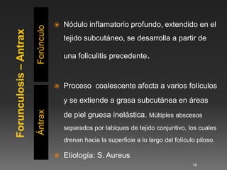    Nódulo inflamatorio profundo, extendido en el

Forúnculo       tejido subcutáneo, se desarrolla a partir de

                una foliculitis precedente.


               Proceso coalescente afecta a varios folículos
                y se extiende a grasa subcutánea en áreas
Ántrax




                de piel gruesa inelástica. Múltiples abscesos
                separados por tabiques de tejido conjuntivo, los cuales
                drenan hacia la superficie a lo largo del folículo piloso.

               Etiología: S. Aureus
                                                                 18
 