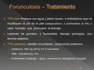    TTO local: limpieza con agua y jabón neutro, o antisépticos que no
    modiﬁquen el pH de la piel (iodopovidona, ó clorhexidina al 4%) y
    calor húmedo que promueve el drenaje.
   Lesiones de grandes, y ﬂuctuantes: drenaje quirúrgico, con
    técnica aséptica.
   TTO sistémico: celulitis circundante, compromiso sistémico.
    › Cefalexina 500 mg c/6 hs VO ó macrólidos.

    › TMS - Clindamicina VO.

    › Enfermedad moderada – grave: vancomicina, teicoplanina, linezolid.


                                                                  21
 