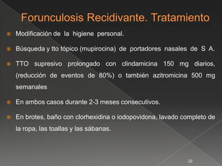    Modificación de la higiene personal.

   Búsqueda y tto tópico (mupirocina) de portadores nasales de S A.

   TTO supresivo prolongado con clindamicina 150 mg diarios,
    (reducción de eventos de 80%) o también azitromicina 500 mg
    semanales

   En ambos casos durante 2-3 meses consecutivos.

   En brotes, baño con clorhexidina o iodopovidona, lavado completo de
    la ropa, las toallas y las sábanas.



                                                             22
 