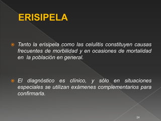    Tanto la erisipela como las celulitis constituyen causas
    frecuentes de morbilidad y en ocasiones de mortalidad
    en la población en general.



   El diagnóstico es clínico, y sólo en situaciones
    especiales se utilizan exámenes complementarios para
    conﬁrmarla.



                                                     24
 