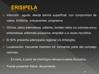    Infección aguda, afecta dermis superﬁcial, con compromiso de
    vasos linfáticos subyacentes, progresiva.

   Clínica: placa edematosa, caliente, bordes netos (no sobreelevados)
    eritematosa, eritemato-purpúrica, ampollar o a veces necrótica.

   El 50% presenta adenopatía regional y/o linfangitis,

   Localización: frecuente miembro inf. formando parte del complejo
    varicoso.

    › En cara, a partir de intertrigos retroauriculares ﬁsurados.

   Puede presentar ﬁebre, decaimiento.
                                                               25
 