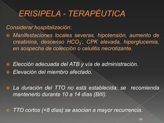 Considerar hospitalización:
 Manifestaciones locales severas, hipotensión, aumento de
  creatinina, descenso HCO3-, CPK elevada, hiperglucemia,
  en sospecha de colección o celulitis necrotizante.

   Elección adecuada del ATB y vía de administración.
   Elevación del miembro afectado.

   La duración del TTO no está establecida; se recomienda
    mantenerlo durante 10 a 14 días (BIII).

   TTO cortos (<8 días) se asocian a mayor recurrencia.
                                                         29
 