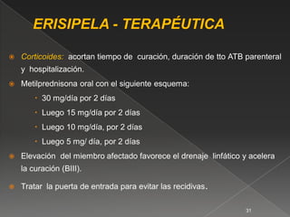    Corticoides: acortan tiempo de curación, duración de tto ATB parenteral
    y hospitalización.
   Metilprednisona oral con el siguiente esquema:
         30 mg/día por 2 días
         Luego 15 mg/día por 2 días
         Luego 10 mg/día, por 2 días
         Luego 5 mg/ día, por 2 días
   Elevación del miembro afectado favorece el drenaje linfático y acelera
    la curación (BIII).

   Tratar la puerta de entrada para evitar las recidivas.

                                                                  31
 
