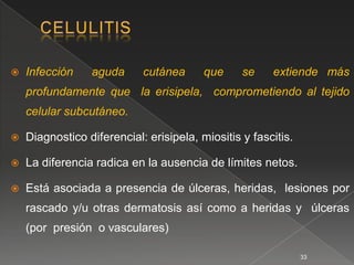    Infección    aguda      cutánea      que     se    extiende más
    profundamente que la erisipela, comprometiendo al tejido
    celular subcutáneo.

   Diagnostico diferencial: erisipela, miositis y fascitis.

   La diferencia radica en la ausencia de límites netos.

   Está asociada a presencia de úlceras, heridas, lesiones por
    rascado y/u otras dermatosis así como a heridas y úlceras
    (por presión o vasculares)

                                                               33
 