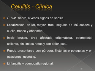    S. sist.: fiebre, a veces signos de sepsis.

   Localización: en MI, mayor frec., seguida de MS cabeza y
    cuello, tronco y abdomen.

   Inicio brusco, área afectada eritematosa, edematosa,
    caliente, sin límites netos y con dolor local.

   Puede presentarse con púrpura, ﬂictenas o petequias y en
    ocasiones, necrosis.

   Linfangitis y adenopatía regional.
                                                     36
 