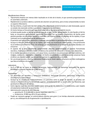 [UNIDAD DE INFECTOLOGÍA] Universidad de La Frontera



Manifestaciones Clínicas
 Típicamente empieza con intenso dolor localizado en el sitio de la lesión, el que aumenta progresivamente
  en severidad y extensión.
 Rápidamente se produce edema y aumento de volumen con piel tensa, pero el área comprometida no tiene
  un aspecto inflamatorio.
 No hay eritema, y la piel está más bien pálida y fría, adquiriendo posteriormente un color bronceado, que en
  un estado más avanzado cambia a un aspecto irregularmente equimótico.
 Al mismo tiempo es frecuente que aparezcan bulas con un líquido sanguinolento oscuro.
 La lesión puede exudar un líquido serosanguíneo, de un olor “dulzón”desagradable. En este líquido y el de las
  bulas se encuentran generalmente numerosos clostridios, con su aspecto característico de bacilos gram
  positivo grandes con extremos obtusos o cuadrados (sin esporas cuando se obtienen de los tejidos), lo que
  contrasta con la escasa presencia de polinucleares.
 El paciente está taquicárdico, aprensivo y sudoroso, pero la fiebre es generalmente mínima o de bajo grado.
 Aunque la infección produce gas en los tejidos, este tiene una localización intermuscular, y frecuentemente
  no se evidencia en el examen físico. Sin embargo, se nota fácilmente en la radiografía de tejidos blandos o en
  el Scanner.
 El aspecto de la zona inicialmente comprometida adquiere posteriormente un aspecto francamente
  necrótico, mientras se extiende el dolor, el edema y los cambios de coloración a nuevas áreas adyacentes.
 En la medida que avanza el proceso, y en pocas horas, se produce una pronunciada toxicidad sistémica, con
  mialgias, sudoración, taquicardia e inquietud. Un hecho sorprendente es que los pacientes conservan hasta
  el último una notable lucidez, que les permite apreciar lo angustioso de su situación.
 Sin una terapia pronta y efectiva, sobreviene finalmente un shock séptico refractario con falla multiorgánica
  que lleva al enfermo a la muerte.

Laboratorio
 En 5 a 10% de los casos se produce bacteremia, habitualmente sin elementos destacados de anemia
   hemolítica o aumento notable de la bilirrubina.

Tratamiento
 Los clostridios son sensibles a numerosos antibióticos, incluyendo penicilina, tetraciclina, clindamicina,
   cloramfenicol y metronidazol.
 Aunque se ha considerado tradicionalmente a la penicilina como la droga de elección, en pruebas con
   ratones la clindamicina se ha demostrado superior, probablemente por su acción sobre los ribosomas, que
   paralizaría la liberación de toxinas.
 Como algunas cepas de clostridios pueden tener cierto grado de resistencia a la clindamicina, y por respeto
   al tratamiento tradicional, se recomienda:
 Administración conjunta de altas dosis de:
        penicilina EV  24.000.000 UI diarias repartidas cada 4 hrs. +
        clindamicina  900 mg c/8 hr EV para adultos.
 Puede ser necesario agregar un antimicrobiano efectivo para gram (-) en heridas altamente contaminadas,
   por ej. una cefalosporina de 3a generación o ciprofloxacino.




                                                      10
 