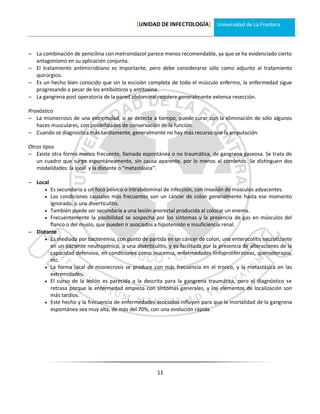 [UNIDAD DE INFECTOLOGÍA] Universidad de La Frontera



 La combinación de penicilina con metronidazol parece menos recomendable, ya que se ha evidenciado cierto
  antagonismo en su aplicación conjunta.
 El tratamiento antimicrobiano es importante, pero debe considerarse sólo como adjunto al tratamiento
  quirúrgico.
 Es un hecho bien conocido que sin la escisión completa de todo el músculo enfermo, la enfermedad sigue
  progresando a pesar de los antibióticos y antitoxina.
 La gangrena post operatoria de la pared abdominal requiere generalmente extensa resección.

Pronóstico
 La mionecrosis de una extremidad, si se detecta a tiempo, puede curar con la eliminación de sólo algunos
   haces musculares, con posibilidades de conservación de la función.
 Cuando se diagnostica más tardíamente, generalmente no hay más recurso que la amputación.

Otros tipos
 Existe otra forma menos frecuente, llamada espontánea o no traumática, de gangrena gaseosa. Se trata de
   un cuadro que surge espontáneamente, sin causa aparente, por lo menos al comienzo. Se distinguen dos
   modalidades: la local y la distante o “metastásica”.

 Local
       Es secundaria a un foco pélvico o intrabdominal de infección, con invasión de músculos adyacentes.
       Las condiciones causales más frecuentes son un cáncer de colon generalmente hasta ese momento
        ignorado, o una diverticulitis.
      También puede ser secundaria a una lesión anorectal producida al colocar un enema.
      Frecuentemente la posibilidad se sospecha por los síntomas y la presencia de gas en músculos del
        flanco o del muslo, que pueden ir asociados a hipotensión e insuficiencia renal.
 Distante
      Es mediada por bacteremia, con punto de partida en un cáncer de colon, una enterocolitis necrotizante
        en un paciente neutropénico, o una diverticulitis, y es facilitada por la presencia de alteraciones de la
        capacidad defensiva, en condiciones como leucemia, enfermedades linfoproliferativas, quimioterapia,
        etc.
      La forma local de mionecrosis se produce con más frecuencia en el tronco, y la metastásica en las
        extremidades.
      El curso de la lesión es parecida a la descrita para la gangrena traumática, pero el diagnóstico se
        retrasa porque la enfermedad empieza con síntomas generales, y los elementos de localización son
        más tardíos.
      Este hecho y la frecuencia de enfermedades asociadas influyen para que la mortalidad de la gangrena
        espontánea sea muy alta, de más del 70%, con una evolución rápida.




                                                       11
 