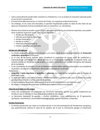 [UNIDAD DE INFECTOLOGÍA] Universidad de La Frontera



 Como ocasionalmente puede haber resistencia a clindamicina, si no se produce la respuesta esperada queda
  el recurso de la vancomicina.
 El tratamiento debe hacerse por un mínimo de 10 días, y la respuesta es típicamente lenta.
 Sin embargo, en los casos más favorables, el paciente hospitalizado puede ser dado de alta antes de ese
  plazo con tratamiento oral de consolidación (por ej. amoxicilina + ac. clavulánico).

 Muchas otras bacterias pueden causar celulitis, pero generalmente en circunstancias especiales, que pueden
  hacer sospechar el germen causal, como son las siguientes:
      Heridas por Mordeduras
      Infección post-baño en ríos o lagos
      Heridas Penetrantes
      Heridas en el mar
      Infecciones Intrahospitalarias
      Celulitis anaeróbica por clostridios

Heridas por Mordeduras
 En celulitis producidas por mordedura de gatos, y en menor grado de perros, la participación de Pasteurella
   multocida y anaerobios es frecuente.
 En el caso de los perros también debe considerase la posibilidad de ciertas cepas de estafilococo y
   Capnocitophaga canimorsus. Este último germen es un bacilo gram negativo de crecimiento lento, que
   necesita medios con CO2, y que puede producir un cuadro catastrófico, con púrpura fulminante, días después
   de la mordedura.
 En las mordeduras de animales y en las mordeduras humanas deben además contemplarse una variedad de
   anaerobios, incluyendo Fusobacterium, Bacteroides y estreptococo anaerobio.
Tratamiento
 Ampicilina + ácido clavulánico y ampicilina + sulbactam son tratamientos apropiados para la mayoría de
   todos estos casos.
 La cloxacilina sola es poco efectiva frente a Pasteurella y tanto la penicilina sola como la cloxacilina pueden
   ser poco eficaces frente a ciertas cepas de anaerobios.
 En las mordeduras de animales debe considerarse el uso de antibióticos en casi todos los casos.
 No olvidar la necesidad de contemplar profilaxis de la rabia en ciertas circunstancias.

Infección post-baño en ríos o lagos
 Casos más excepcionales son producidos por Aeromona hydrophila, germen que puede sospecharse por
  heridas en que la infección se inicia después de un baño en ríos o lagos.
 La Aeromona hydrophila es sensible a muchos antibióticos, como cefalosporinas de 3ª generación,
  quinolonas, cloramfenicol, cotrimozaxol y aminoglucósidos, pero es resistente a ampicilina.

Heridas Penetrantes
 En heridas penetrantes por clavos en la planta del pie se ha visto participación de Pseudomona aeruginosa,
  que aparentemente coloniza la suela de los zapatos, por lo que es conveniente agregar al tratamiento



                                                       3
 