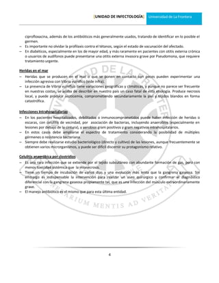 [UNIDAD DE INFECTOLOGÍA] Universidad de La Frontera



  ciprofloxacina, además de los antibióticos más generalmente usados, tratando de identificar en lo posible el
  germen.
 Es importante no olvidar la profilaxis contra el tétanos, según el estado de vacunación del afectado.
 En diabéticos, especialmente en los de mayor edad, y más raramente en pacientes con otitis externa crónica
  o usuarios de audífonos puede presentarse una otitis externa invasora grave por Pseudomona, que requiere
  tratamiento urgente.

Heridas en el mar
 Heridas que se producen en el mar o que se ponen en contacto con peces pueden experimentar una
  infección agresiva con Vibrio vulnífico (vide infra).
 La presencia de Vibrio vulnífico tiene variaciones geográficas y climáticas, y aunque no parece ser frecuente
  en nuestras costas, se acaba de describir en nuestro país un caso fatal de esta etiología. Produce necrosis
  local, y puede producir septicemia, comprometiendo secundariamente la piel y tejidos blandos en forma
  catastrófica.

Infecciones Intrahospitalarias
 En los pacientes hospitalizados, debilitados o inmunocomprometidos puede haber infección de heridas o
    escaras, con celulitis de vecindad, por asociación de bacterias, incluyendo anaerobios (especialmente en
    lesiones por debajo de la cintura), y aerobios gram positivos y gram negativos intrahospitalarios.
 En estos casos debe ampliarse el espectro de tratamiento considerando la posibilidad de múltiples
    gérmenes o resistencia bacteriana.
 Siempre debe realizarse estudio bacteriológico (directo y cultivo) de las lesiones, aunque frecuentemente se
    obtienen varios microrganismos, y puede ser difícil discernir su protagonismo relativo.

Celulitis anaeróbica por clostridios
 Es una rara infección que se extiende por el tejido subcutáneo con abundante formación de gas, pero con
   menos toxicidad sistémica que la mionecrosis.
 Tiene un tiempo de incubación de varios días y una evolución más lenta que la gangrena gaseosa. Sin
   embargo es indispensable la intervención para realizar un aseo quirúrgico y confirmar el diagnóstico
   diferencial con la gangrena gaseosa propiamente tal, que es una infección del músculo extraordinariamente
   grave.
 El manejo antibiótico es el mismo que para esta última entidad.




                                                      4
 