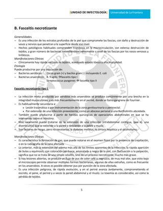 [UNIDAD DE INFECTOLOGÍA] Universidad de La Frontera




B. Fasceitis necrotizante
Generalidades.
 Es una infección de los estratos profundos de la piel que compromete las fascias, con daño y destrucción de
    vasos y nervios que penetran a la superficie desde ese nivel.
 Hechos patológicos habituales comprenden trombosis en la microcirculación, con extensa destrucción de
    tejidos, y gran número de bacterias extendiéndose velozmente a nivel de las fascias por los vasos venosos y
    linfáticos.
Manifestaciones Clínicas
 Clínicamente hay rápida necrosis de tejidos, acentuado estado tóxico y alta mortalidad.
Etiología
Puede producirse por una asociación de:
 Bacterias aeróbicas: Cocos gram (+) y bacilos gram (-) incluyendo E. coli
 Bacterias anaerobios: B. fragilis fasceitis tipo I
                           Streptococcus pyogenes  fasceitis tipo II

Fasceitis necrotizante tipo I.

 La infección mixta producida por aerobios más anaerobios se produce comúnmente por una brecha en la
  integridad mucocutánea, y es más frecuentemente en el periné, donde se llama gangrena de Fournier.
 Es habitualmente secundaria a:
       Lesión traumática o por instrumentación de la zona genitourinaria o perirrectal.
       Por extensión de una infección preexistente, como un absceso perianal o una Bartholinitis abcedada.
 También puede producirse a partir de heridas quirúrgicas de operaciones abdominales en que se ha
  intervenido sobre el intestino.
 Más raramente puede tratarse de la extensión de una infección intrabdominal contigua, (por ej. una
  diverticulitis) que se extiende a la pared o desciende a la pelvis y muslo.
 Son factores de riesgo, pero no necesarios, la diabetes mellitus, la cirrosis hepática y el alcoholismo.

Manifestaciones Clínicas
 Es característica la formación de gas, que puede notarse en el examen físico por la presencia de crepitación,
  o en la radiografía de la zona afectada
 Lo anterior, más la extensión del edema más allá de los límites aparentes de la infección, la rápida aparición
  de bulas y equímosis, con coloración pardusca, amoratada o negra de la piel, con fluctuación a la palpación,
  significa que no se trata de una simple celulitis, sino de un proceso necrotizante, mucho más grave.
 Si hay lesiones abiertas, se produce un flujo de pus de color café o negruzco, de muy mal olor, que visto bajo
  el microscopio permite observar múltiples formas bacterianas, algunas de ellas extrañas, como es frecuente
  en los anaerobios. A veces es posible obtener pus por punción de la zona afectada.
 Es una infección peligrosa, de rápida evolución, y en el periné avanza ávidamente, comprometiendo el
  escroto, el pene, el periné y a veces la pared abdominal y el muslo. La toxemia es considerable, así como la
  pérdida de tejidos.



                                                       5
 