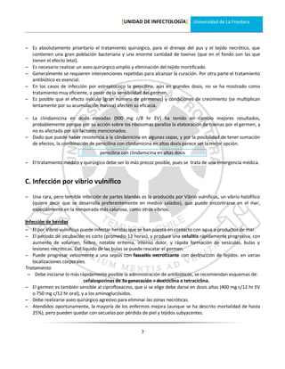[UNIDAD DE INFECTOLOGÍA] Universidad de La Frontera



 Es absolutamente prioritario el tratamiento quirúrgico, para el drenaje del pus y el tejido necrótico, que
  contienen una gran población bacteriana y una enorme cantidad de toxinas (que en el fondo son las que
  tienen el efecto letal).
 Es necesario realizar un aseo quirúrgico amplio y eliminación del tejido mortificado.
 Generalmente se requieren intervenciones repetidas para alcanzar la curación. Por otra parte el tratamiento
  antibiótico es esencial.
 En los casos de infección por estreptococo la penicilina, aún en grandes dosis, no se ha mostrado como
  tratamiento muy eficiente, a pesar de la sensibilidad del germen.
 Es posible que el efecto inóculo (gran número de gérmenes) y condiciones de crecimiento (se multiplican
  lentamente por su acumulación masiva) afecten su eficacia.

 La clindamicina en dosis elevadas (900 mg c/8 hr EV) ha tenido en cambio mejores resultados,
  probablemente porque por su acción sobre los ribosomas paraliza la elaboración de toxinas por el germen, y
  no es afectada por los factores mencionados.
 Dado que puede haber resistencia a la clindamicina en algunas cepas, y por la posibilidad de tener sumación
  de efectos, la combinación de penicilina con clindamicina en altas dosis parece ser la mejor opción.
                                   penicilina con clindamicina en altas dosis
 El tratamiento médico y quirúrgico debe ser lo más precoz posible, pues se trata de una emergencia médica.


C. Infección por vibrio vulnífico

 Una rara, pero temible infección de partes blandas es la producida por Vibrio vulnificus, un vibrio halofílico
  (quiere decir que se desarrolla preferentemente en medios salados), que puede encontrarse en el mar,
  especialmente en la temporada más calurosa, como otros vibrios.

Infección de heridas
 El por Vibrio vulnificus puede infectar heridas que se han puesto en contacto con agua o productos de mar.
 El período de incubación es corto (promedio 12 horas), y produce una celulitis rápidamente progresiva, con
   aumento de volumen, fiebre, notable eritema, intenso dolor, y rápida formación de vesículas, bulas y
   lesiones necróticas. Del líquido de las bulas se puede rescatar el germen.
 Puede progresar velozmente a una sepsis con fasceitis necrotizante con destrucción de tejidos. en varias
   localizaciones corporales.
Tratamiento
  Debe iniciarse lo más rápidamente posible la administración de antibióticos, se recomiendan esquemas de:
                             cefalosporinas de 3a generación + doxiciclina o tetraciclina.
 El germen es también sensible al ciprofloxacino, que si se elige debe darse en dosis altas (400 mg c/12 hr EV
   o 750 mg c/12 hr oral), y a los aminoglucósidos.
 Debe realizarse aseo quirúrgico agresivo para eliminar las zonas necróticas.
 Atendidos oportunamente, la mayoría de los enfermos mejora (aunque se ha descrito mortalidad de hasta
   25%), pero pueden quedar con secuelas por pérdida de piel y tejidos subyacentes.


                                                       7
 