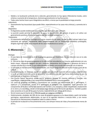 [UNIDAD DE INFECTOLOGÍA] Universidad de La Frontera



 Debido a la localización profunda de la colección, generalmente no hay signos inflamatorios locales, como
   eritema o aumento de la temperatura. Asimismo generalmente no hay fluctuación.
 Todos estos hechos hacen que el diagnóstico sea difícil, a menos que la posibilidad se tenga presente.
Laboratorio
 Generalmente hay leucocitosis (que puede faltar, especialmente en los casos más crónicos), y aumento de la
   VHS.
Diagnóstico
 El diagnóstico puede establecerse por ecografía, que demuestra una colección.
 La punción puede permitir la aspiración de pus y la identificación del germen; el gram y el cultivo son
   generalmente positivos, incluso en aquellos que han recibido antibióticos.
Tratamiento
 El tratamiento definitivo es quirúrgico en la gran mayoría de los casos, ya que es difícil extraer todo el pus
   solamente por punción. Obviamente debe complementarse con un tratamiento antibiótico prolongado,
   dirigido al germen causal, en la mayoría de los casos Staphylococcus aureus.


E. Mionecrosis
Etiología
 El caso típico de mionecrosis es el de la gangrena gaseosa por Clostridium. Es una infección rara en la vida
    ordinaria.
 El 70% de los casos de gangrena gaseosa en la vida civil son secundarios a un trauma, generalmente con una
    lesión mayor, incluyendo desgarro de piel y músculo, compromiso de la irrigación y presencia de tierra o
    cuerpos extraños en la herida, la que habitualmente no queda comunicada directamente con el exterior.
 La ubicación es más frecuente en las extremidades, con mayor riesgo de infección en los muslos y zona de las
    caderas.
 Excepcionalmente, sin embargo, puede ser causada por una simple inyección intramuscular, especialmente
    si es de un vaso constrictor, como la adrenalina. Una sustancia de este tipo nunca debe inyectarse por vía
    intramuscular en el glúteo o los muslos.
 Con mucho menos frecuencia puede ocurrir gangrena gaseosa en traumas menores y lesiones más
    superficiales, especialmente si hay compromiso circulatorio local o inmunosupresión
 Los casos de gangrena secundaria a traumatismo son causadas por mayormente por C. perfringens, C.
    septicum y C. histolyticum, siendo el C. perfringens el patógeno más importante. Estos gérmenes son
    componentes de la flora normal del intestino del hombre y los animales, y están diseminados ampliamente
    en la tierra y la naturaleza, donde se conservan largo tiempo por la formación de esporas. También pueden
    estar presentes en la piel de los seres humanos, especialmente por debajo de la cintura.
 De tal manera que la fuente de la infección puede ser exógena o endógena.
 Históricamente, alrededor del 20% de los casos de gangrena gaseosa se ha desarrollado a partir de heridas
    quirúrgicas, especialmente abdominales, en que se ha operado intestino o vesícula biliar, y con menos
    frecuencia en intervenciones ortopédicas sobre la cadera o fémur.
 El período de incubación es frecuentemente corto, casi siempre menos de 3 días y frecuentemente menos de
    24 hrs.



                                                       9
 