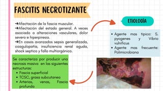 ➔Afectación de la fascia muscular.
➔Afectación del estado general. A veces
asociado a alteraciones vasculares, dolor
severo e hiperpiresia.
➔En casos avanzados sepsis generalizada,
coagulopatía, insuficiencia renal aguda,
shock septico y fallo multiorgánico.
FascITIS NECROTIZANTE
Etiología
Agente mas tipico: S.
pyogenes y Vibrio
vulnificus
Agente mas frecuente:
Polimicrobiana
Se caracteriza por producir una
necrosis masiva en las siguientes
estructuras:
Fascia superficial
TCSC, grasa subcutanea
Arterias, venas, Fascia
profunda
 