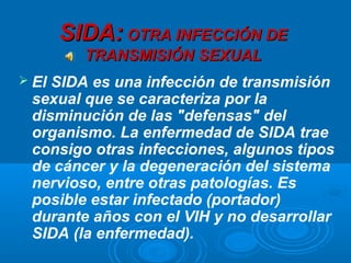 SIDA: OTRA INFECCIÓN DE
         TRANSMISIÓN SEXUAL
 ElSIDA es una infección de transmisión
 sexual que se caracteriza por la
 disminución de las "defensas" del
 organismo. La enfermedad de SIDA trae
 consigo otras infecciones, algunos tipos
 de cáncer y la degeneración del sistema
 nervioso, entre otras patologías. Es
 posible estar infectado (portador)
 durante años con el VIH y no desarrollar
 SIDA (la enfermedad).
 