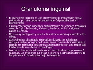 Granuloma inguinal   El granuloma inguinal es una enfermedad de transmisión sexual producida por una bacteria denominada Calymatubacterium granulomatis.  Es una enfermedad endémica habitualmente de regiones tropicales como la India, Indonesia, Vietnam, América del Sur y algunos países de África.  No es muy contagiosa y resulta de extrema rareza que afecte a los niños. Generalmente el contagio se produce durante las relaciones sexuales, sobre todo por coito anal entre hombres homosexuales y cuando se mantienen relaciones continuamente con una mujer con trastornos de su sistema inmunológico. Los tratamientos antimicrobianos se recomiendan como mínimo 3 semanas. Un antibiótico es eficaz si logra la cicatrización dentro de los primeros 7 días de estar bajo tratamiento  