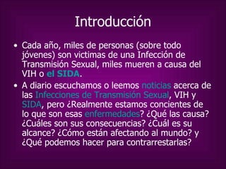 Introducción Cada año, miles de personas (sobre todo jóvenes) son victimas de una Infección de Transmisión Sexual, miles mueren a causa del VIH o  el SIDA . A diario escuchamos o leemos  noticias  acerca de las  Infecciones de Transmisión Sexual , VIH y  SIDA , pero ¿Realmente estamos concientes de lo que son esas  enfermedades ? ¿Qué las causa? ¿Cuáles son sus consecuencias? ¿Cuál es su alcance? ¿Cómo están afectando al mundo? y ¿Qué podemos hacer para contrarrestarlas? 