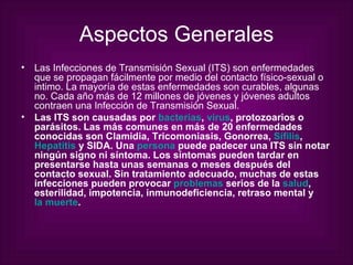 Aspectos Generales Las Infecciones de Transmisión Sexual (ITS) son enfermedades que se propagan fácilmente por medio del contacto físico-sexual o intimo. La mayoría de estas enfermedades son curables, algunas no. Cada año más de 12 millones de jóvenes y jóvenes adultos contraen una Infección de Transmisión Sexual. Las ITS son causadas por  bacterias ,  virus , protozoarios o parásitos. Las más comunes en más de 20 enfermedades conocidas son Clamidia, Tricomoniasis, Gonorrea,  Sífilis ,  Hepatitis  y SIDA. Una  persona  puede padecer una ITS sin notar ningún signo ni síntoma. Los síntomas pueden tardar en presentarse hasta unas semanas o meses después del contacto sexual. Sin tratamiento adecuado, muchas de estas infecciones pueden provocar  problemas  serios de la  salud , esterilidad, impotencia, inmunodeficiencia, retraso mental y  la muerte .   
