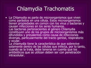 Chlamydia Trachomatis La Chlamydia es parte de microorganismos que viven como parásitos en una célula. Estos microorganismos tienen propiedades en común con los virus y bacterias y causan infecciones en los seres humanos. Las bacterias pertenecientes al género Chlamydia constituyen uno de los grupos de microorganismos más difundidos y prevalentes como causa de infecciones diversas, particularmente del tracto genital, respiratorio y ocular. La chlamydia tiene la característica de que sobrevive solamente dentro de las células que infecta, por lo tanto, cuando se la trata, debe tenerse en cuenta que los antibióticos que se utilizan deben ser con penetración intracelular.  