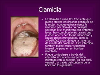 Clamidia La clamidia es una ITS frecuente que puede afectar los órganos genitales de la mujer. Aunque generalmente la infección por clamidia no presenta síntomas o se manifiesta con síntomas leves, hay complicaciones graves que pueden ocurrir “en forma silenciosa” y causar daños irreversibles, como la  infertilidad , antes de que la mujer se dé cuenta del problema. Esta infección también puede causar secreción inusual del pene en un hombre infectado.  Puede contagiarse a través del contacto sexual con una persona infectada con la bacteria, ya sea anal, vaginal o a través del contacto de la boca con los genitales.  