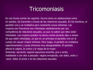 Tricomoniasis Es una forma común de vaginitis. Ocurre tanto en adolescentes como en adultos. Se transmite a través de las relaciones sexuales. En los hombres, el parásito vive y se multiplica pero raramente causa síntomas. Las  mujeres con frecuencia son infectadas repetidamente por sus compañeros de relaciones sexuales, ya que no saben que ellos están  infectados. Las mujeres pueden no darse cuenta durante días o meses de que están infectadas, ya que en un principio el parásito vive en el cuerpo sin causar ningún síntoma.  Pero luego, el parásito se multiplica repentinamente y causa síntomas muy desagradables. El parásito afecta la vagina, la uretra y la vejiga de la mujer. Síntomas:  secreción vaginal espumosa amarilla, gris o verde,  maloliente o con olor a pescado. Vagina enrojecida, con dolor, ardor y picor. Dolor al orinar y en las relaciones sexuales. 