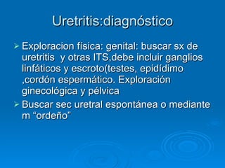 Uretritis:diagnóstico Exploracion física: genital: buscar sx de uretritis  y otras ITS,debe incluir ganglios linfáticos y escroto(testes, epidídimo ,cordón espermático. Exploración ginecológica y pélvica Buscar sec uretral espontánea o mediante m “ordeño” 
