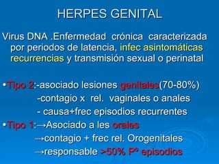 HERPES GENITAL Virus DNA .Enfermedad  crónica  caracterizada por periodos de latencia,  infec asintomáticas   recurrencias  y transmisión sexual o perinatal  Tipo 2 :-asociado lesiones  genitales (70-80%) -contagio x  rel.  vaginales o anales - causa+frec episodios recurrentes  Tipo 1 :->Asociado a les  orales  -> contagio + frec rel. Orogenitales -> responsable  >50% Pº episodios 