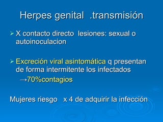 Herpes genital  .transmisión X contacto directo  lesiones: sexual o autoinoculacion Excreción viral asintomática  q presentan de forma intermitente los infectados -> 70%contagios Mujeres riesgo  x 4 de adquirir la infección 