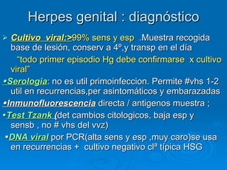 Herpes genital : diagnóstico Cultivo  viral:> 99% sens y esp   .Muestra recogida base de lesión, conserv a 4º,y transp en el día “ todo primer episodio Hg debe confirmarse  x cultivo viral”  Serologia : no es util primoinfeccion. Permite #vhs 1-2 util en recurrencias,per asintomáticos y embarazadas   Inmunofluorescencia  directa / antigenos muestra ;  Test Tzank  ( det cambios citologicos, baja esp y sensb , no # vhs del vvz)  DNA viral  por PCR(alta sens y esp ,muy caro)se usa en recurrencias +  cultivo negativo clª típica HSG 