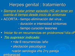 Herpes genital : tratamiento Siempre tratar primer episodio HG sin tener en cuenta el tiempo desde inicio de síntomas ACORTA - tiempo eliminación del virus ,  - duración e intensidad síntomas - tiempo curación lesiones    Iniciar tto en recurrencias en pródromos/1día clª    Tto supresor indicado : •  +de 6 recurrencias /año  •  afectación psicológica  • varón  serología vhs 2+y pareja embarazad 