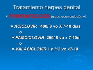 Tratamiento herpes genital PRIMOINFECCION  (grado recomendación A)  ACICLOVIR   400/ 8 vo X 7-10 dias o  FAMCICLOVIR  :250/ 8 vo x 7-10d o  VALACICLOVIR  1 g /12 vo x7-10 