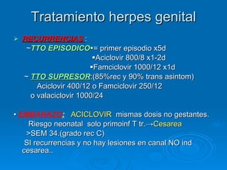 Tratamiento herpes genital RECURRENCIAS  : ~ TTO EPISODICO  = primer episodio x5d  Aciclovir 800/8 x1-2d  Famciclovir 1000/12 x1d ~  TTO SUPRESOR :(85%rec y 90% trans asintom) Aciclovir 400/12 o Famciclovir 250/12 o valaciclovir 1000/24 •  EMBARAZO :   ACICLOVIR   mismas dosis no gestantes. Riesgo neonatal  solo primoinf T tr.-> Cesarea  >SEM 34.(grado rec C) SI recurrencias y no hay lesiones en canal NO ind cesarea.. 