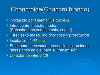 Chancroide(Chancro blando) Producido por  Haemofilus ducreyii Infrecuente  nuestro medio (Subsahariana,sudeste asia, caribe) + frec sexo masculino,drogodep y prostitucion Incubacion  1-14 dias Se supone  necesaria  presencia ulceraciones /abrasiones en piel para su transmisión Cofactor de infec x VIH 