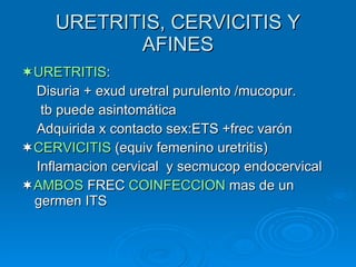 URETRITIS, CERVICITIS Y AFINES  URETRITIS : Disuria + exud uretral purulento /mucopur. tb puede asintomática Adquirida x contacto sex :ETS +frec varón  CERVICITIS  (equiv femenino uretritis) Inflamacion cervical  y secmucop endocervical  AMBOS  FREC  COINFECCION  mas de un germen ITS 