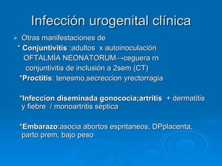 Infección urogenital clínica Otras manifestaciones de  *   Conjuntivitis  :adultos  x autoinoculación OFTALMÍA NEONATORUM ->ceguera rn conjuntivitis de inclusión a 2sem (CT) * Proctitis : tenesmo,secreccion yrectorragia * Infeccion diseminada gonococia;artritis   + dermatitis y fiebre  / monoartritis séptica * Embarazo :asocia abortos espntaneos, DPplacenta, parto prem, bajo peso 