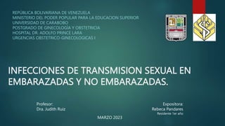 INFECCIONES DE TRANSMISION SEXUAL EN
EMBARAZADAS Y NO EMBARAZADAS.
REPÚBLICA BOLIVARIANA DE VENEZUELA
MINISTERIO DEL PODER POPULAR PARA LA EDUCACION SUPERIOR
UNIVERSIDAD DE CARABOBO
POSTGRADO DE GINECOLOGÍA Y OBSTETRICIA
HOSPITAL DR. ADOLFO PRINCE LARA
URGENCIAS OBSTETRICO-GINECOLOGICAS I
Profesor:
Dra. Judith Ruiz
Expositora:
Rebeca Pandares
Residente 1er año
MARZO 2023
 