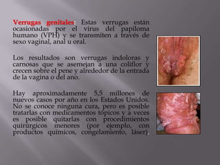 Verrugas genitales: Estas verrugas están
ocasionadas por el virus del papiloma
humano (VPH) y se transmiten a través de
sexo vaginal, anal u oral.

Los resultados son verrugas indoloras y
carnosas que se asemejan a una coliflor y
crecen sobre el pene y alrededor de la entrada
de la vagina o del ano.

Hay aproximadamente 5,5 millones de
nuevos casos por año en los Estados Unidos.
No se conoce ninguna cura, pero es posible
tratarlas con medicamentos tópicos y a veces
es posible quitarlas con procedimientos
quirúrgicos menores (por ejemplo, con
productos químicos, congelamiento, láser).
 