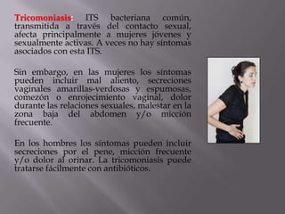 Tricomoniasis: ITS bacteriana común,
transmitida a través del contacto sexual,
afecta principalmente a mujeres jóvenes y
sexualmente activas. A veces no hay síntomas
asociados con esta ITS.

Sin embargo, en las mujeres los síntomas
pueden incluir mal aliento, secreciones
vaginales amarillas-verdosas y espumosas,
comezón o enrojecimiento vaginal, dolor
durante las relaciones sexuales, malestar en la
zona baja del abdomen y/o micción
frecuente.

En los hombres los síntomas pueden incluir
secreciones por el pene, micción frecuente
y/o dolor al orinar. La tricomoniasis puede
tratarse fácilmente con antibióticos.
 