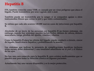 Hepatitis B
ITS, también conocida como VHB, es causada por un virus peligroso que ataca el
hígado. Puede transmitirse por sexo vaginal, oral o anal.

También puede ser transmitida por la sangre si se comparten agujas u otros
instrumentos filosos que cortan la piel y que estén contaminados.

Se estima que cada año ocurren 120.000 nuevos casos de infecciones por hepatitis
B.

Alrededor de un tercio de las personas con hepatitis B no tienen síntomas. sin
embargo, cuando hay síntomas, pueden incluir fiebre, dolores de cabeza, dolores
musculares, fatiga, pérdida del apetito, vómitos y diarrea.

Como la hepatitis B ataca las células del hígado, puede conducir a cirrosis, cáncer
de hígado, insuficiencia hepática y probablemente la muerte.

Los síntomas que indican la presencia de complicaciones hepáticas incluyen
orina oscura, dolor abdominal y una tonalidad amarillenta en la piel y el blanco
de los ojos.

No hay una cura conocida para la hepatitis B, pero existen medicamentos que se
pueden usar para tratar la infección crónica en algunos pacientes.

Actualmente hay una vacuna disponible y es la mejor protección.
 