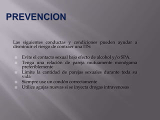 Las siguientes conductas y condiciones pueden ayudar a
disminuir el riesgo de contraer una ITS:

   Evite el contacto sexual bajo efecto de alcohol y/o SPA.
   Tenga una relación de pareja mutuamente monógama
    preferiblemente
   Limite la cantidad de parejas sexuales durante toda su
    vida
   Siempre use un condón correctamente
   Utilice agujas nuevas si se inyecta drogas intravenosas
 