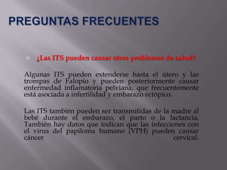    ¿Las ITS pueden causar otros problemas de salud?

Algunas ITS pueden extenderse hasta el útero y las
trompas de Falopio y pueden posteriormente causar
enfermedad inflamatoria pelviana, que frecuentemente
está asociada a infertilidad y embarazo ectópico.

Las ITS también pueden ser transmitidas de la madre al
bebé durante el embarazo, el parto o la lactancia.
También hay datos que indican que las infecciones con
el virus del papiloma humano (VPH) pueden causar
cáncer                                        cervical.
 