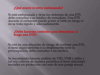    ¿Qué ocurre si estoy embarazada?

Si está embarazada y tiene los síntomas de una ETS
debe consultar a su médico de inmediato. Una ETS
durante el embarazo puede poner al bebé en riesgo si
no se trata rápido y adecuadamente.

   ¿Debo hacerme controles para determinar si
    tengo una ETS?


Si está en una situación de riesgo de contraer una ETS,
si tiene algún síntoma o si simplemente tiene la
preocupación, debe consultar a un médico.

Se recomienda hacerse análisis de VIH, VHB y sífilis y
tal vez cultivos de manera periódica si tiene relaciones
sexuales sin protección con más de una pareja sexual.
 