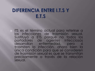    ITS es el término actual para referirse a
    las infecciones de trasmisión sexual.
    Sustituyó a ETS porque no todos los
    portadores de agentes infecciosos
    desarrollan    enfermedad,      pero    si
    trasmiten la infección, ahora bien la
    única condición para que se consideren
    de trasmisión sexual es que se transmitan
    precisamente a través de la relación
    sexual.
 