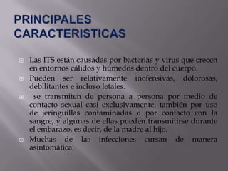    Las ITS están causadas por bacterias y virus que crecen
    en entornos cálidos y húmedos dentro del cuerpo.
   Pueden ser relativamente inofensivas, dolorosas,
    debilitantes e incluso letales.
    se transmiten de persona a persona por medio de
    contacto sexual casi exclusivamente, también por uso
    de jeringuillas contaminadas o por contacto con la
    sangre, y algunas de ellas pueden transmitirse durante
    el embarazo, es decir, de la madre al hijo.
   Muchas de las infecciones cursan de manera
    asintomática.
 