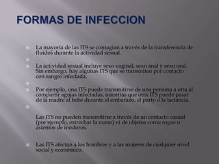    La mayoría de las ITS se contagian a través de la transferencia de
    fluidos durante la actividad sexual.

   La actividad sexual incluye sexo vaginal, sexo anal y sexo oral.
    Sin embargo, hay algunas ITS que se transmiten por contacto
    con sangre infectada.

   Por ejemplo, una ITS puede transmitirse de una persona a otra al
    compartir agujas infectadas, mientras que otra ITS puede pasar
    de la madre al bebé durante el embarazo, el parto o la lactancia.


    Las ITS no pueden transmitirse a través de un contacto casual
    (por ejemplo, estrechar la mano) ni de objetos como ropas o
    asientos de inodoros.


   Las ITS afectan a los hombres y a las mujeres de cualquier nivel
    social y económico.
 