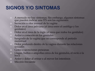    A menudo no hay síntomas. Sin embargo, algunos síntomas
    que pueden indicar una ITS son los siguientes:
   Secreción u olor inusual de la vagina
   Dolor en el área pelviana (el área entre el ombligo y los
    genitales)
   Dolor en el área de la ingle (el área que rodea los genitales)
   Ardor o comezón en los genitales
   Sangrado de la vagina que no corresponde al período
    menstrual
   Dolor profundo dentro de la vagina durante las relaciones
    sexuales
   Goteo o secreciones peneanas
   Llagas, bultos o ampollas cerca de los genitales, el recto o la
    boca
   Ardor y dolor al orinar o al mover los intestinos
   Micción frecuente
 