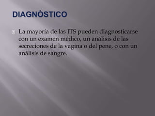    La mayoría de las ITS pueden diagnosticarse
    con un examen médico, un análisis de las
    secreciones de la vagina o del pene, o con un
    análisis de sangre.
 