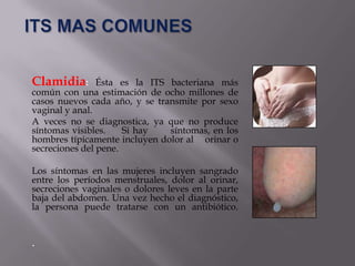Clamidia:       Ésta es la ITS bacteriana más
común con una estimación de ocho millones de
casos nuevos cada año, y se transmite por sexo
vaginal y anal.
A veces no se diagnostica, ya que no produce
síntomas visibles.    Si hay   síntomas, en los
hombres típicamente incluyen dolor al orinar o
secreciones del pene.

Los síntomas en las mujeres incluyen sangrado
entre los períodos menstruales, dolor al orinar,
secreciones vaginales o dolores leves en la parte
baja del abdomen. Una vez hecho el diagnóstico,
la persona puede tratarse con un antibiótico.


.
 