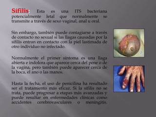 Sífilis:      Esta es una ITS bacteriana
potencialmente letal que normalmente se
transmite a través de sexo vaginal, anal u oral.

Sin embargo, también puede contagiarse a través
de contacto no sexual si las llagas causadas por la
sífilis entran en contacto con la piel lastimada de
otro individuo no infectado.

Normalmente el primer síntoma es una llaga
abierta e indolora que aparece cerca del pene o de
la vagina, pero también puede aparecer cerca de
la boca, el ano o las manos.

Hasta la fecha, el uso de penicilina ha resultado
ser el tratamiento más eficaz. Si la sífilis no se
trata, puede progresar a etapas más avanzadas y
puede resultar en enfermedades clínicas como
accidentes cerebrovasculares o meningitis.
 