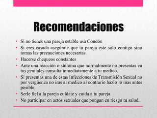 Recomendaciones
• Si no tienes una pareja estable usa Condón
• Si eres casada asegúrate que tu pareja este solo contigo sino
tomas las precauciones necesarias.
• Hacerse chequeos constantes
• Ante una reacción o síntoma que normalmente no presentas en
tus genitales consulta inmediatamente a tu medico.
• Si presentas una de estas Infecciones de Transmisión Sexual no
por vergüenza no iras al medico al contrario hazlo lo mas antes
posible.
• Serle fiel a la pareja cuídate y cuida a tu pareja
• No participar en actos sexuales que pongan en riesgo tu salud.
 